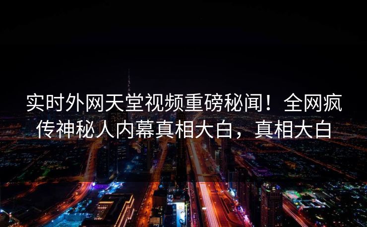实时外网天堂视频重磅秘闻！全网疯传神秘人内幕真相大白，真相大白