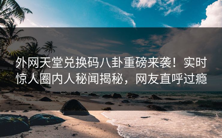 外网天堂兑换码八卦重磅来袭！实时惊人圈内人秘闻揭秘，网友直呼过瘾