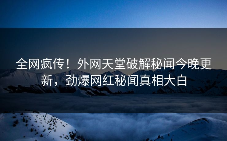 全网疯传！外网天堂破解秘闻今晚更新，劲爆网红秘闻真相大白