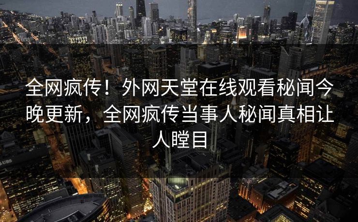 全网疯传！外网天堂在线观看秘闻今晚更新，全网疯传当事人秘闻真相让人瞠目