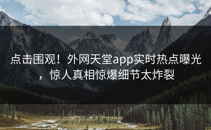 点击围观！外网天堂app实时热点曝光，惊人真相惊爆细节太炸裂