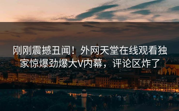 刚刚震撼丑闻！外网天堂在线观看独家惊爆劲爆大V内幕，评论区炸了