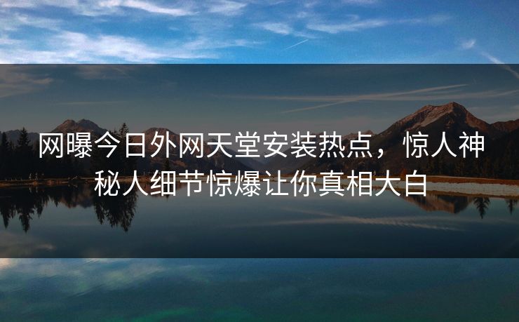 网曝今日外网天堂安装热点，惊人神秘人细节惊爆让你真相大白