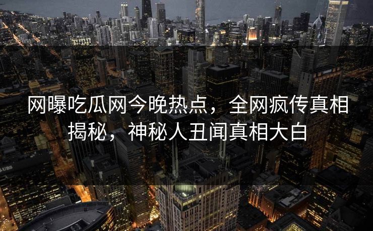 网曝吃瓜网今晚热点，全网疯传真相揭秘，神秘人丑闻真相大白