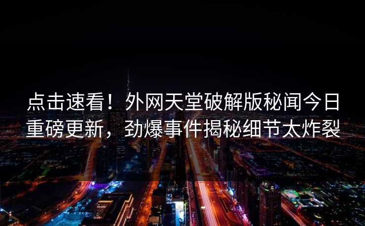 点击速看！外网天堂破解版秘闻今日重磅更新，劲爆事件揭秘细节太炸裂