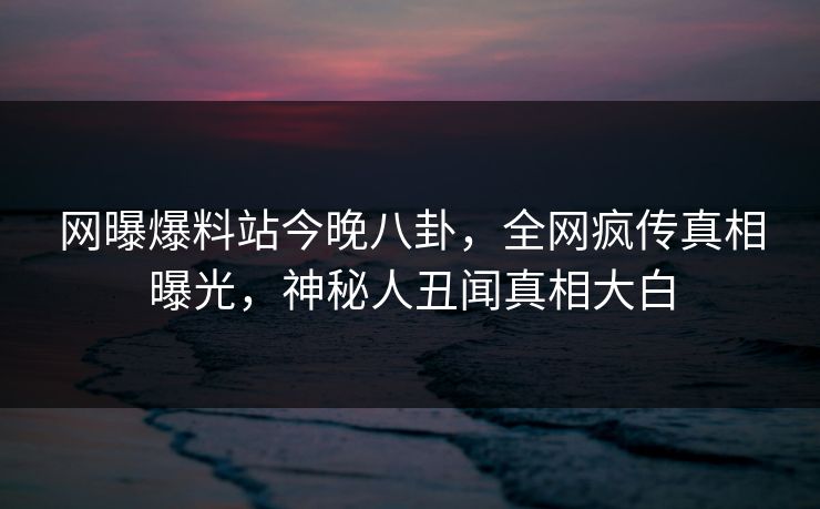 网曝爆料站今晚八卦，全网疯传真相曝光，神秘人丑闻真相大白