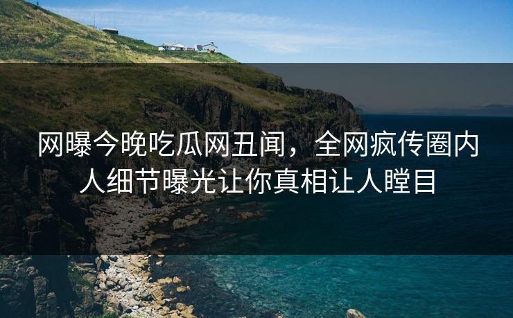 网曝今晚吃瓜网丑闻，全网疯传圈内人细节曝光让你真相让人瞠目