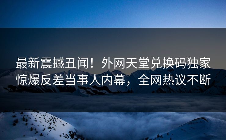 最新震撼丑闻！外网天堂兑换码独家惊爆反差当事人内幕，全网热议不断