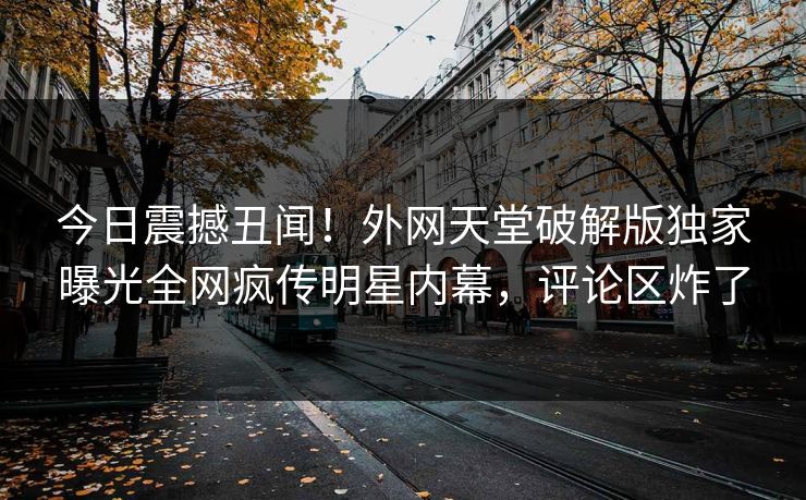 今日震撼丑闻！外网天堂破解版独家曝光全网疯传明星内幕，评论区炸了