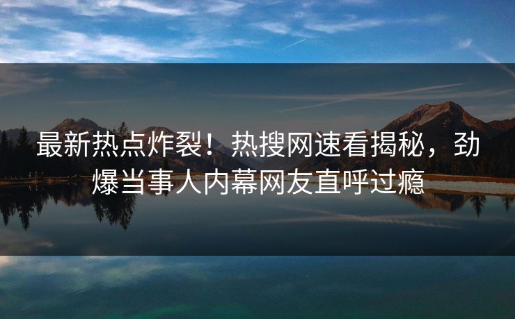最新热点炸裂！热搜网速看揭秘，劲爆当事人内幕网友直呼过瘾