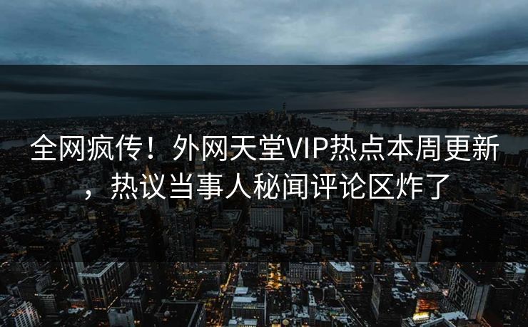 全网疯传！外网天堂VIP热点本周更新，热议当事人秘闻评论区炸了