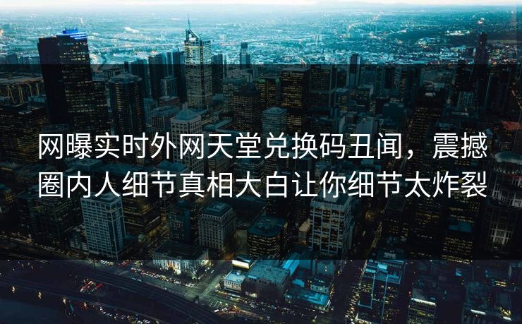 网曝实时外网天堂兑换码丑闻，震撼圈内人细节真相大白让你细节太炸裂