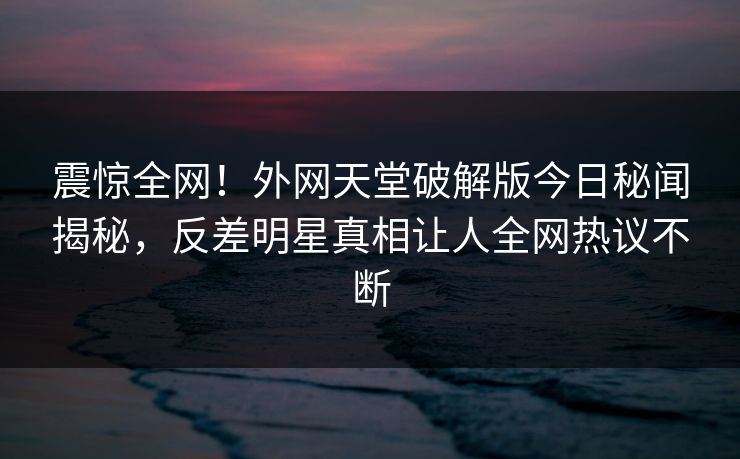 震惊全网！外网天堂破解版今日秘闻揭秘，反差明星真相让人全网热议不断