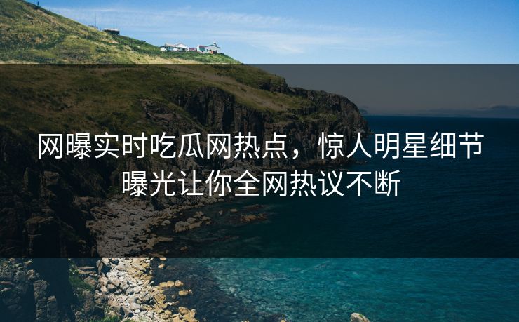 网曝实时吃瓜网热点，惊人明星细节曝光让你全网热议不断