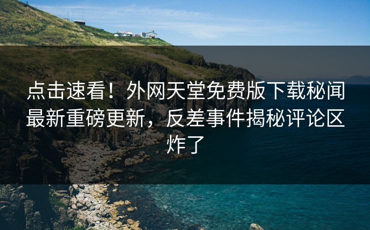 点击速看！外网天堂免费版下载秘闻最新重磅更新，反差事件揭秘评论区炸了