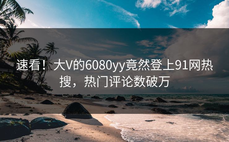速看！大V的6080yy竟然登上91网热搜，热门评论数破万
