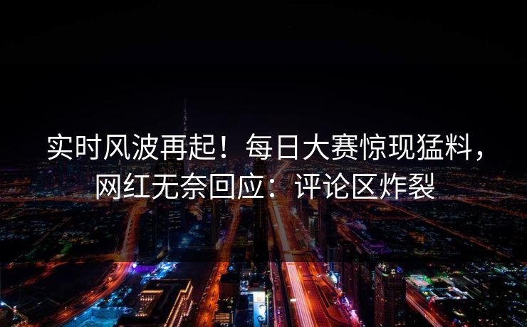 实时风波再起！每日大赛惊现猛料，网红无奈回应：评论区炸裂