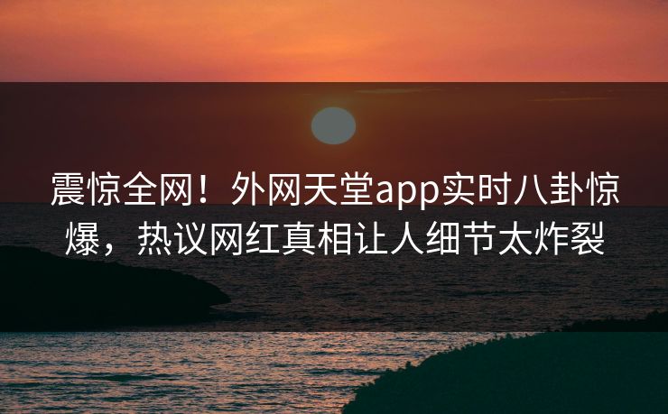 震惊全网！外网天堂app实时八卦惊爆，热议网红真相让人细节太炸裂