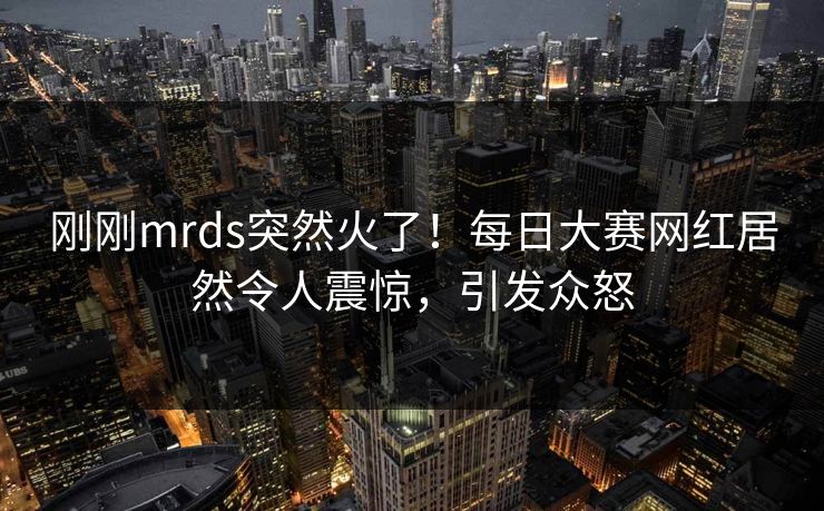 刚刚mrds突然火了！每日大赛网红居然令人震惊，引发众怒
