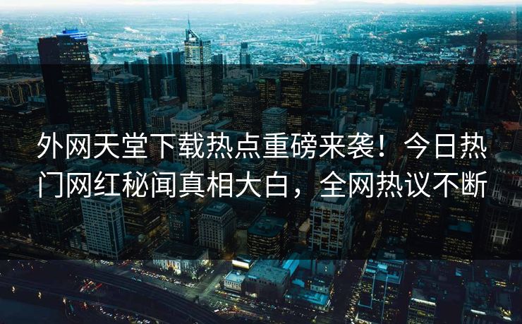 外网天堂下载热点重磅来袭！今日热门网红秘闻真相大白，全网热议不断