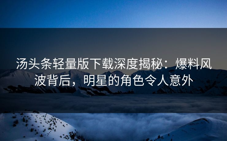 汤头条轻量版下载深度揭秘：爆料风波背后，明星的角色令人意外