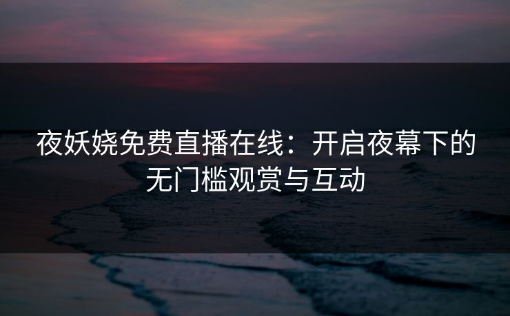 夜妖娆免费直播在线：开启夜幕下的无门槛观赏与互动