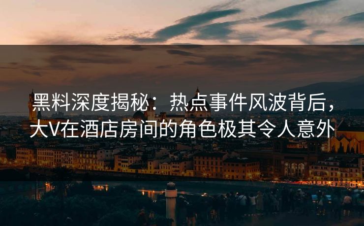 黑料深度揭秘：热点事件风波背后，大V在酒店房间的角色极其令人意外