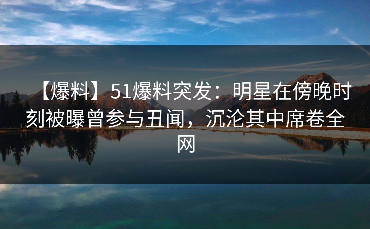 【爆料】51爆料突发：明星在傍晚时刻被曝曾参与丑闻，沉沦其中席卷全网