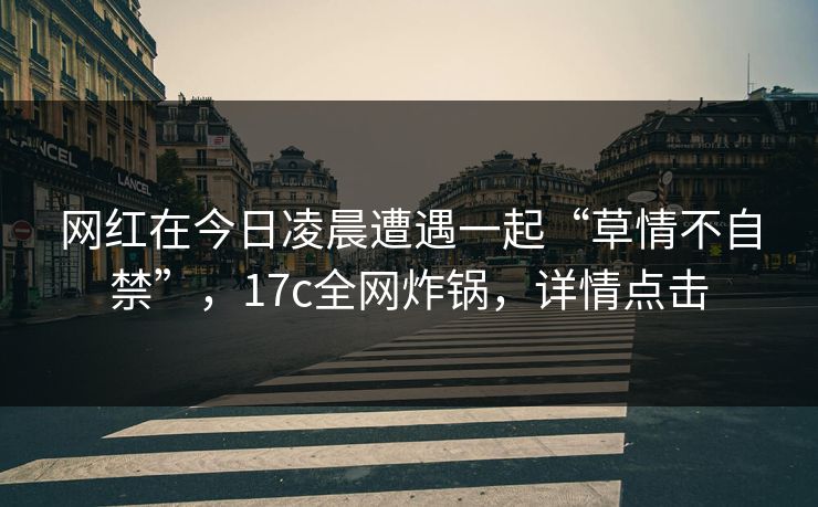 网红在今日凌晨遭遇一起“草情不自禁”，17c全网炸锅，详情点击