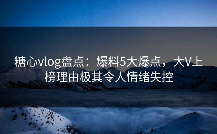 糖心vlog盘点：爆料5大爆点，大V上榜理由极其令人情绪失控