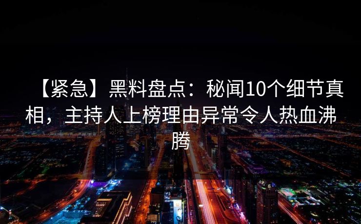 【紧急】黑料盘点：秘闻10个细节真相，主持人上榜理由异常令人热血沸腾