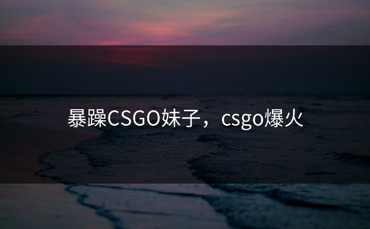 暴躁CSGO妹子,csgo爆火 暴躁CSGO妹子,csgo爆火