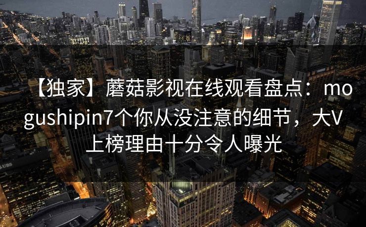 【独家】蘑菇影视在线观看盘点：mogushipin7个你从没注意的细节，大V上榜理由十分令人曝光