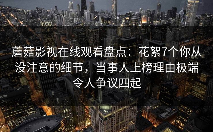 蘑菇影视在线观看盘点：花絮7个你从没注意的细节，当事人上榜理由极端令人争议四起