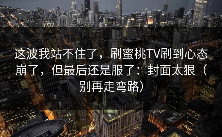 这波我站不住了,刷蜜桃TV刷到心态崩了,但最后还是服了:封面太狠(别再走弯路) 这波我站不住了,刷蜜桃TV刷到心态崩了,但最后还是服了:封面太狠(别再走弯路)
