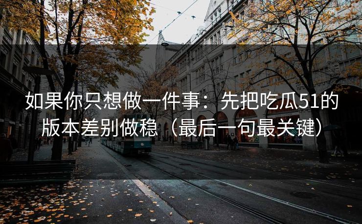 如果你只想做一件事：先把吃瓜51的版本差别做稳（最后一句最关键）
