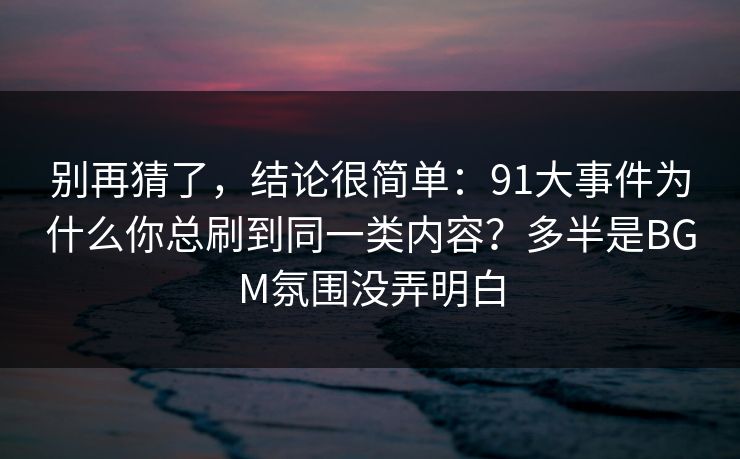 别再猜了，结论很简单：91大事件为什么你总刷到同一类内容？多半是BGM氛围没弄明白