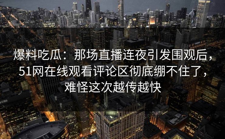 爆料吃瓜：那场直播连夜引发围观后，51网在线观看评论区彻底绷不住了，难怪这次越传越快