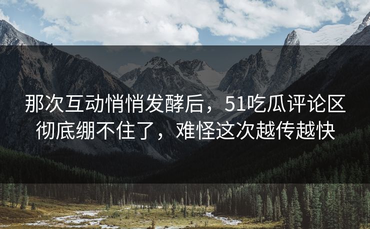 那次互动悄悄发酵后,51吃瓜评论区彻底绷不住了,难怪这次越传越快 那次互动悄悄发酵后,51吃瓜评论区彻底绷不住了,难怪这次越传越快